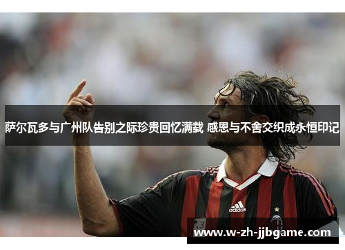 萨尔瓦多与广州队告别之际珍贵回忆满载 感恩与不舍交织成永恒印记 萨尔瓦多与广州队告别之际珍贵回忆满载 感恩与不舍交织成永恒印记