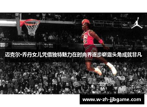 迈克尔·乔丹女儿凭借独特魅力在时尚界逐步崭露头角成就非凡