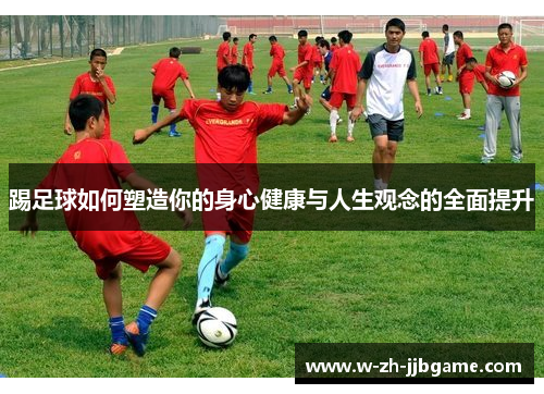 踢足球如何塑造你的身心健康与人生观念的全面提升