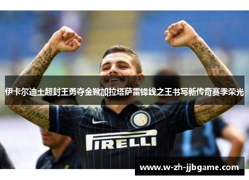伊卡尔迪土超封王勇夺金靴加拉塔萨雷锋线之王书写新传奇赛季荣光 伊卡尔迪土超封王勇夺金靴加拉塔萨雷锋线之王书写新传奇赛季荣光